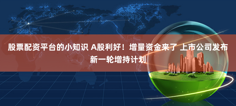 股票配资平台的小知识 A股利好！增量资金来了 上市公司发布新一轮增持计划