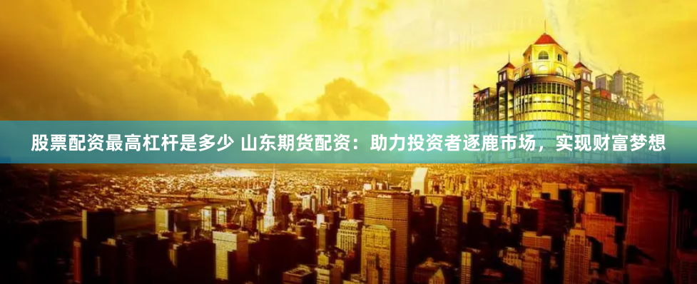 股票配资最高杠杆是多少 山东期货配资：助力投资者逐鹿市场，实现财富梦想