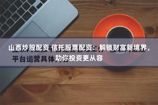 山西炒股配资 信托股票配资：解锁财富新境界，助你投资更从容