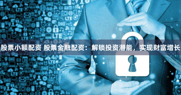 股票小额配资 股票金融配资：解锁投资潜能，实现财富增长