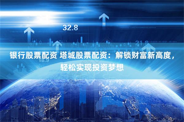 银行股票配资 塔城股票配资：解锁财富新高度，轻松实现投资梦想