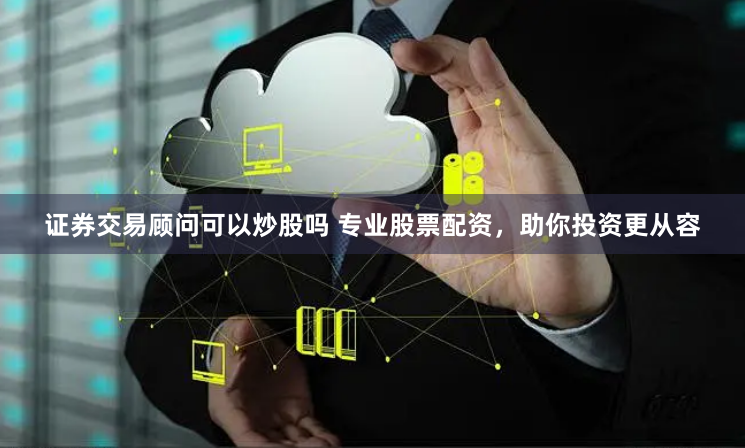 证券交易顾问可以炒股吗 专业股票配资，助你投资更从容