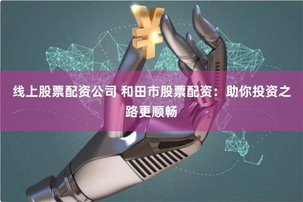 线上股票配资公司 和田市股票配资：助你投资之路更顺畅