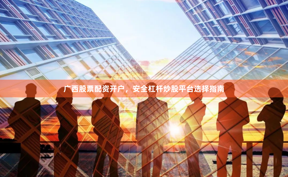 广西股票配资开户，安全杠杆炒股平台选择指南